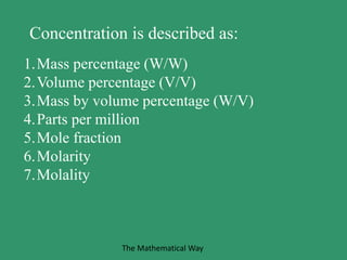1.Mass percentage (W/W)
2.Volume percentage (V/V)
3.Mass by volume percentage (W/V)
4.Parts per million
5.Mole fraction
6.Molarity
7.Molality
Concentration is described as:
The Mathematical Way
 