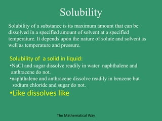 Solubility
Solubility of a substance is its maximum amount that can be
dissolved in a specified amount of solvent at a specified
temperature. It depends upon the nature of solute and solvent as
well as temperature and pressure.
Solubility of a solid in liquid:
•NaCl and sugar dissolve readily in water naphthalene and
anthracene do not.
•naphthalene and anthracene dissolve readily in benzene but
sodium chloride and sugar do not.
•Like dissolves like
The Mathematical Way
 