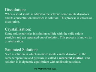 Dissolution:
When a solid solute is added to the solvent, some solute dissolves
and its concentration increases in solution. This process is known as
dissolution.
Crystallisation:
Some solute particles in solution collide with the solid solute
particles and get separated out of solution. This process is known as
crystallisation.
Saturated Solution:
Such a solution in which no more solute can be dissolved at the
same temperature and pressure is called a saturated solution and
solution is in dynamic equilibrium with undissolved solute.
The Mathematical Way
 