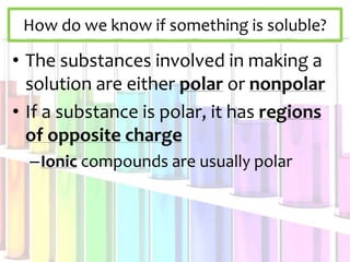 How do we know if something is soluble?
• The substances involved in making a
solution are either polar or nonpolar
• If a substance is polar, it has regions
of opposite charge
–Ionic compounds are usually polar
 