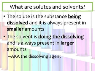 What are solutes and solvents?
• The solute is the substance being
dissolved and it is always present in
smaller amounts
• The solvent is doing the dissolving
and is always present in larger
amounts
–AKA the dissolving agent
 