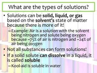 What are the types of solutions?
• Solutions can be solid, liquid, or gas
based on the solvent’s state of matter
because there is more of it!
–Example: Air is a solution with the solvent
being nitrogen and solute being oxygen
because ~75% of air is nitrogen and ~24% of
air being oxygen
• Not all substances can form solutions!
• If a solid solute can dissolve in a liquid, it
is called soluble
–Kool-aid is soluble in water
 