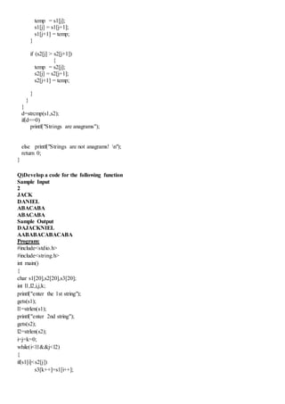 temp = s1[j];
s1[j] = s1[j+1];
s1[j+1] = temp;
}
if (s2[j] > s2[j+1])
{
temp = s2[j];
s2[j] = s2[j+1];
s2[j+1] = temp;
}
}
}
d=strcmp(s1,s2);
if(d==0)
printf("Strings are anagrams");
else printf("Strings are not anagrams! n");
return 0;
}
Q)Develop a code for the following function
Sample Input
2
JACK
DANIEL
ABACABA
ABACABA
Sample Output
DAJACKNIEL
AABABACABACABA
Program:
#include<stdio.h>
#include<string.h>
int main()
{
char s1[20],s2[20],s3[20];
int l1,l2,i,j,k;
printf("enter the 1st string");
gets(s1);
l1=strlen(s1);
printf("enter 2nd string");
gets(s2);
l2=strlen(s2);
i=j=k=0;
while(i<l1&&j<l2)
{
if(s1[i]<s2[j])
s3[k++]=s1[i++];
 