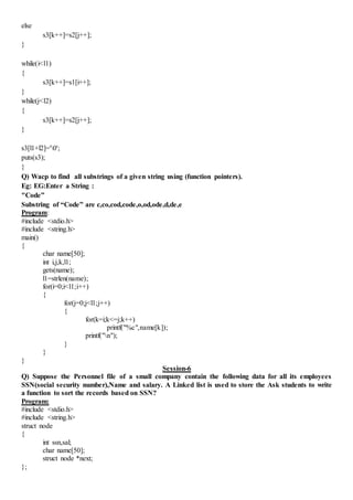else
s3[k++]=s2[j++];
}
while(i<l1)
{
s3[k++]=s1[i++];
}
while(j<l2)
{
s3[k++]=s2[j++];
}
s3[l1+l2]='0';
puts(s3);
}
Q) Wacp to find all substrings of a given string using (function pointers).
Eg: EG:Enter a String :
"Code”
Substring of “Code” are c,co,cod,code,o,od,ode,d,de,e
Program:
#include <stdio.h>
#include <string.h>
main()
{
char name[50];
int i,j,k,l1;
gets(name);
l1=strlen(name);
for(i=0;i<l1;i++)
{
for(j=0;j<l1;j++)
{
for(k=i;k<=j;k++)
printf("%c",name[k]);
printf("n");
}
}
}
Session-6
Q) Suppose the Personnel file of a small company contain the following data for all its employees
SSN(social security number),Name and salary. A Linked list is used to store the Ask students to write
a function to sort the records based on SSN?
Program:
#include <stdio.h>
#include <string.h>
struct node
{
int ssn,sal;
char name[50];
struct node *next;
};
 
