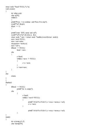 struct node *head=NULL,*c,*p;
void create()
{
int value,s,opt;
char n[50];
while(1)
{
printf("Press 1 to continue and Press 0 to stop");
scanf("%d",&opt);
if(opt == 1)
{
printf("enter SSN, name and sal");
scanf("%d%s%d",&value,n, &s);
struct node * new = (struct node *)malloc(sizeof(struct node));
new->next=NULL;
new->ssn=value;
strcpy(new->name,n);
new->sal=s;
if(head == NULL)
head = new;
else
{
c=head;
while(c->next != NULL)
{
c=c->next;
}
c->next=new;
}
}
else
return;
}
}
display()
{
if(head == NULL)
printf("list is empty");
else
{
c=head;
while(c->next!=NULL)
{
printf("n%dt%st%dn",c->ssn,c->name,c->sal);
c=c->next;
}
printf("n%dt%st%dn",c->ssn,c->name,c->sal);
}
}
main()
{
int n,i,temp,j,t1,t2;
char ntemp[50];
 