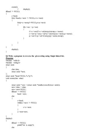 create();
// display();
if(head != NULL)
{
c=head;
for(c=head;c->next != NULL;c=c->next)
{
for(p=c->next;p!=NULL;p=p->next)
{
if(c->ssn > p->ssn)
{
t1=c->ssn;t2=c->sal;strcpy(ntemp,c->name);
c->ssn=p->ssn;c->sal=p->sal;strcpy(c->name,p->name);
p->ssn=t1;p->sal=t2;strcpy(p->name,ntemp);
}
}
}
}
display();
}
Q) Write a program to reverse the given string using Single linked list.
Program:
#include <stdio.h>
#include <string.h>
struct node
{
char data;
struct node *next;
};
struct node *head=NULL,*c,*p,*r;
void create(char value)
{
struct node * new = (struct node *)malloc(sizeof(struct node));
new->data = value;
new->next=NULL;
if(head == NULL)
head = new;
else
{
c=head;
while(c->next != NULL)
{
c=c->next;
}
c->next=new;
}
}
display()
{
if(head == NULL)
printf("list is empty");
else
 