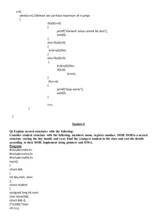 c=0;
while(c<n) //Atmost we can have maximum of n jumps
{
if(a[k]==0)
{
printf("element value cannot be zero");
exit(0);
}
else if(a[k]>0)
{
k=(k+a[k])%n;
}
else if(a[k]<0)
{
k=(k+a[k])%n;
if(k<0)
k=n+k;
}
if(x==k)
{
printf("loop exists");
exit(0);
}
c++;
}
}
Session-2
Q) Explain nested structures with the following:
Consider student structure with the following members name, register number, DOB. DOB is a nested
structure storing the day month and year. Find the youngest student in the class and sort the details
according to their DOB. Implement using pointers and DMA.
Program:
#include<stdio.h>
#include<conio.h>
#include<stdlib.h>
main()
{
struct dob
{
int day,mon, year;
};
struct student
{
unsigned long int num;
char name[30];
struct dob d;
}*s[100],*max;
int n,i,j;
 