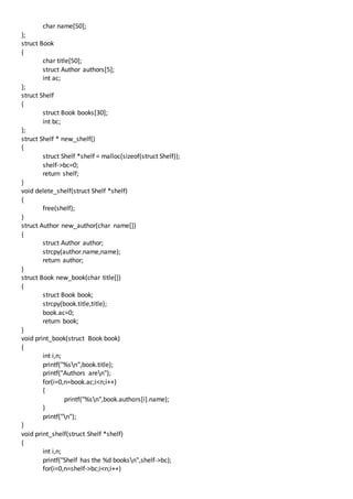 char name[50];
};
struct Book
{
char title[50];
struct Author authors[5];
int ac;
};
struct Shelf
{
struct Book books[30];
int bc;
};
struct Shelf * new_shelf()
{
struct Shelf *shelf = malloc(sizeof(struct Shelf));
shelf->bc=0;
return shelf;
}
void delete_shelf(struct Shelf *shelf)
{
free(shelf);
}
struct Author new_author(char name[])
{
struct Author author;
strcpy(author.name,name);
return author;
}
struct Book new_book(char title[])
{
struct Book book;
strcpy(book.title,title);
book.ac=0;
return book;
}
void print_book(struct Book book)
{
int i,n;
printf("%sn",book.title);
printf("Authors aren");
for(i=0,n=book.ac;i<n;i++)
{
printf("%sn",book.authors[i].name);
}
printf("n");
}
void print_shelf(struct Shelf *shelf)
{
int i,n;
printf("Shelf has the %d booksn",shelf->bc);
for(i=0,n=shelf->bc;i<n;i++)
 