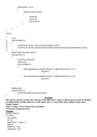 for(j=0;j<NT-i-1;j++)
{
if(r[j].won <r[j+1].won)
{
temp=r[j];
r[j]=r[j+1];
r[j+1]=temp;
}
}
}
}
main()
{
int i,j;
// for(i=0;i<NM;i++)
// {
// printf("enter team1, team 2, ground played, result");
// scanf("%s %s %s %d",match[i].team1,match[i].team2,match[i].ground,&match[i].result);
// }
printf("enter the team name");
for(j=0;j<NT;j++)
{
scanf("%s",r[j].team);
r[j].won=0;
for(i=0;i<NM;i++)
{
if(strcmpi(r[j].team,match[i].team1)== 0 && match[i].result == 1)
r[j].won++;
if(strcmpi(r[j].team,match[i].team2)== 0 && match[i].result == 0)
r[j].won++;
}
}
bubblesort();
for(i=0;i<NT;i++)
printf("n%st%d",r[i].team,r[i].won);
}
Session-4
Q)A person went for an interview and one of the interviewer wants to call the person name in shortcut
by taking all the starting characters in his name write a c code which prints initials of any name.
Sample output:
Enter a string: Vera Venkata Satya Lakshman
VVSL(www.cprograms.com)
Program:
#include<stdio.h>
int main(){
char str[20];
int i=0;
printf("Enter a string: ");
gets(str);
printf("%c",*str);
while(str[i]!='0'){
 