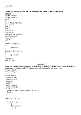 letter(s,T);
}
Q)Write a c program to INSERT A SUBSTRING AT A PARTICULAR POSITION
Program:
#include <stdio.h>
#include <string.h>
main()
{
char s1[10],s2[10],s3[10];
int i,j,l1,l2,pos;
gets(s1);
gets(s2);
l1=strlen(s1);
l2=strlen(s2);
printf("enter the position");
scanf("%d",&pos);
strcpy(s3,s1);
j=pos-1;
for(i=0;i<l2;i++,pos++)
{
s3[pos]=s2[i];
}
for(i=j;i<l1+l2;i++,pos++)
{
s3[pos]=s1[i];
}
s3[pos]='0';
printf("%s",s3);
}
Session-5
Q) wacp to check if String is anagram or not(USING POINTERS.)(HackerEarth): Note: A word x is
an anagram of another word y if we can produce y by rearranging the letters of x.
#include <stdio.h>
#include <string.h>
int main (void) {
char s1[] = "abcd";
char s2[] = "bcad";
char temp;
int i,d, j;
int n = strlen(s1);
int n1 = strlen(s2);
if( n != n1) {
printf("%s and %s are not anagrams! n", s1, s2);
return 0;
}
for (i = 0; i < n; i++)
{
for (j =0; j < n; j++)
{
if (s1[j] > s1[j+1])
{
 