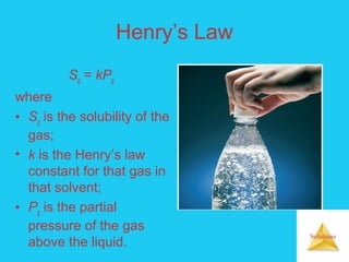 Solutions
Henry’s Law
Sg = kPg
where
• Sg is the solubility of the
gas;
• k is the Henry’s law
constant for that gas in
that solvent;
• Pg is the partial
pressure of the gas
above the liquid.
 