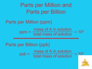 Solutions
Parts per Million and
Parts per Billion
ppm =
mass of A in solution
total mass of solution
× 106
Parts per Million (ppm)
Parts per Billion (ppb)
ppb =
mass of A in solution
total mass of solution
× 109
 