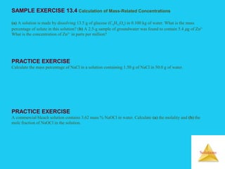 Solutions
SAMPLE EXERCISE 13.4 Calculation of Mass-Related Concentrations
(a) A solution is made by dissolving 13.5 g of glucose (C6H12O6) in 0.100 kg of water. What is the mass
percentage of solute in this solution? (b) A 2.5-g sample of groundwater was found to contain 5.4 µg of Zn2+
What is the concentration of Zn2+
in parts per million?
PRACTICE EXERCISE
Calculate the mass percentage of NaCl in a solution containing 1.50 g of NaCl in 50.0 g of water.
PRACTICE EXERCISE
A commercial bleach solution contains 3.62 mass % NaOCl in water. Calculate (a) the molality and (b) the
mole fraction of NaOCl in the solution.
 