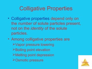 Solutions
Colligative Properties
• Colligative properties depend only on
the number of solute particles present,
not on the identity of the solute
particles.
• Among colligative properties are
Vapor pressure lowering
Boiling point elevation
Melting point depression
Osmotic pressure
 