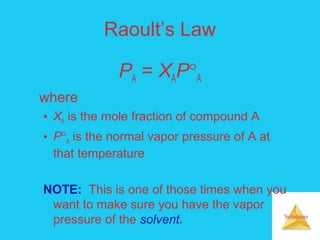 Solutions
Raoult’s Law
PA = XAP°A
where
• XA is the mole fraction of compound A
• P°A is the normal vapor pressure of A at
that temperature
NOTE: This is one of those times when you
want to make sure you have the vapor
pressure of the solvent.
 