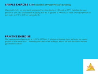 Solutions
SAMPLE EXERCISE 13.8 Calculation of Vapor-Pressure Lowering
Glycerin (C3H8O3) is a nonvolatile nonelectrolyte with a density of 1.26 g/mL at 25°C. Calculate the vapor
pressure at 25°C of a solution made by adding 50.0 mL of glycerin to 500.0 mL of water. The vapor pressure of
pure water at 25°C is 23.8 torr (Appendix B).
PRACTICE EXERCISE
The vapor pressure of pure water at 110°C is 1070 torr. A solution of ethylene glycol and water has a vapor
pressure of 1.00 atm at 110°C. Assuming that Raoult’s law is obeyed, what is the mole fraction of ethylene
glycol in the solution?
 