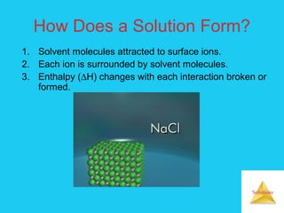 Solutions
How Does a Solution Form?
1. Solvent molecules attracted to surface ions.
2. Each ion is surrounded by solvent molecules.
3. Enthalpy (∆H) changes with each interaction broken or
formed.
 