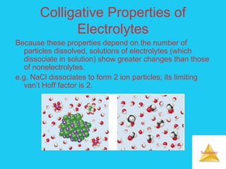 Solutions
Colligative Properties of
Electrolytes
Because these properties depend on the number of
particles dissolved, solutions of electrolytes (which
dissociate in solution) show greater changes than those
of nonelectrolytes.
e.g. NaCl dissociates to form 2 ion particles; its limiting
van’t Hoff factor is 2.
 