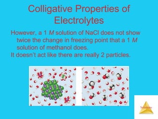 Solutions
Colligative Properties of
Electrolytes
However, a 1 M solution of NaCl does not show
twice the change in freezing point that a 1 M
solution of methanol does.
It doesn’t act like there are really 2 particles.
 