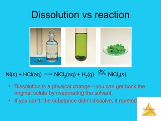 Solutions
Dissolution vs reaction
• Dissolution is a physical change—you can get back the
original solute by evaporating the solvent.
• If you can’t, the substance didn’t dissolve, it reacted.
Ni(s) + HCl(aq) NiCl2(aq) + H2(g) NiCl2(s)
dry
 