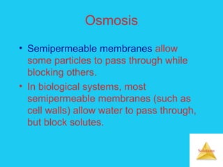 Solutions
Osmosis
• Semipermeable membranes allow
some particles to pass through while
blocking others.
• In biological systems, most
semipermeable membranes (such as
cell walls) allow water to pass through,
but block solutes.
 