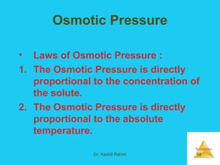 Solutions
Dr. Kashif Rahim 68
Osmotic Pressure
• Laws of Osmotic Pressure :
1. The Osmotic Pressure is directly
proportional to the concentration of
the solute.
2. The Osmotic Pressure is directly
proportional to the absolute
temperature.
 