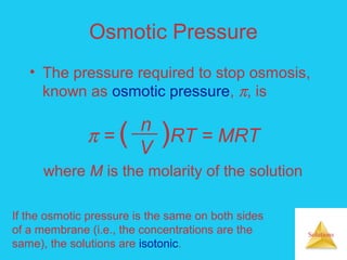 Solutions
Osmotic Pressure
• The pressure required to stop osmosis,
known as osmotic pressure, π, is
n
V
π = ( )RT = MRT
where M is the molarity of the solution
If the osmotic pressure is the same on both sides
of a membrane (i.e., the concentrations are the
same), the solutions are isotonic.
 