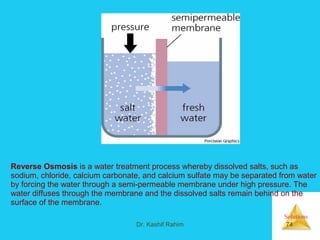 Solutions
Dr. Kashif Rahim 74
Reverse Osmosis is a water treatment process whereby dissolved salts, such as
sodium, chloride, calcium carbonate, and calcium sulfate may be separated from water
by forcing the water through a semi-permeable membrane under high pressure. The
water diffuses through the membrane and the dissolved salts remain behind on the
surface of the membrane.
 