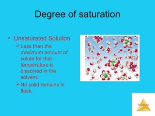 Solutions
Degree of saturation
• Unsaturated Solution
Less than the
maximum amount of
solute for that
temperature is
dissolved in the
solvent.
No solid remains in
flask.
 