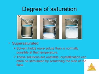 Solutions
Degree of saturation
• Supersaturated
Solvent holds more solute than is normally
possible at that temperature.
These solutions are unstable; crystallization can
often be stimulated by scratching the side of the
flask.
 