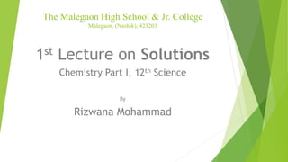 The Malegaon High School & Jr. College
Malegaon, (Nashik), 423203
1st Lecture on Solutions
Chemistry Part I, 12th Science
By
Rizwana Mohammad
 