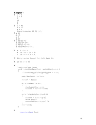 10
Chapter 7
1. x = 3
y = 9
7
13
4
7
2. x = 45
x = 23
x = 5
Stack Elements: 10 34 14 5
3. a. 26
b. 45
c. 8
d. 29
4. a. AB+CD+*E-
b. ABC+D*-EF/+
c. AB+CD-/E+F*G-
d. ABCD+*+EF/G*-H+
5. a. a * b + c
b. (a + b) * (c – d)
c. (a – b – c ) * d
6. Winter Spring Summer Fall Cold Warm Hot
7. 10 20 30 40 50
8.
template<class Type>
void linkedListType<Type>::printListReverse()
{
linkedStackType<nodeType<Type>* > stack;
nodeType<Type> *current;
current = first;
while(current != NULL)
{
stack.push(current);
current = current->link;
}
while(!stack.isEmptyStack())
{
current = stack.top();
stack.pop();
cout<<current->info<<" ";
}
cout<<endl;
}
9.
template<class Type>
 
