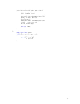 11
Type second(stackType<Type> stack)
{
Type temp1, temp2;
assert(!stack.isEmptyStack());
temp1 = stack.top();
stack.pop();
assert(!stack.isEmptyStack());
temp2 = stack.top();
stack.push(temp1);
return temp2;
}
10.
template<class type>
void clear(stack<type>& st)
{
while(!st.empty())
st.pop();
}
 