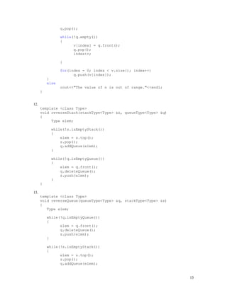 13
q.pop();
while(!q.empty())
{
v[index] = q.front();
q.pop();
index++;
}
for(index = 0; index < v.size(); index++)
q.push(v[index]);
}
else
cout<<"The value of n is out of range."<<endl;
}
12.
template <class Type>
void reverseStack(stackType<Type> &s, queueType<Type> &q)
{
Type elem;
while(!s.isEmptyStack())
{
elem = s.top();
s.pop();
q.addQueue(elem);
}
while(!q.isEmptyQueue())
{
elem = q.front();
q.deleteQueue();
s.push(elem);
}
}
13.
template <class Type>
void reverseQueue(queueType<Type> &q, stackType<Type> &s)
{
Type elem;
while(!q.isEmptyQueue())
{
elem = q.front();
q.deleteQueue();
s.push(elem);
}
while(!s.isEmptyStack())
{
elem = s.top();
s.pop();
q.addQueue(elem);
 