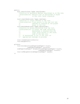 19
public:
bool search(const Type& searchItem);
//Function to determine whether searchItem is in the list.
//Postcondition: Returns true if searchItem is found
// in the list, false otherwise.
void insertNode(const Type& newItem);
//Function to insert newItem in the list.
//Postcondition: first points to the new list and
// newItem is inserted at the proper
// place in the list.
void deleteNode(const Type& deleteItem);
//Function to delete deleteItem from the list.
//Postcondition: If found, the node containing
// deleteItem is deleted from the
// list; first points to the first
// node of the new list.
// If deleteItem is not in the list, an
// appropriate message is printed.
void linkedInsertionSort();
void mergeSort();
private:
void divideList(nodeType<elemType>* first1,
nodeType<elemType>* &first2);
nodeType<elemType>* mergeList(nodeType<elemType>* first1,
nodeType<elemType>* first2);
void recMergeSort(nodeType<elemType>* &head);
};
 