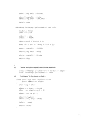 5
assert(temp.sPtr != NULL);
strcpy(temp.sPtr, sPtr);
strcat(temp.sPtr, right.sPtr);
return temp;
}
newString newString::operator+(char ch) const
{
newString temp;
char chStr[2];
chStr[0] = ch;
chStr[1] = '0';
temp.slength = slength + 1;
temp.sPtr = new char[temp.slength + 1];
assert(temp.sPtr != NULL);
strcpy(temp.sPtr, sPtr);
strcat(temp.sPtr, chStr);
return temp;
}
b.
(i) Function prototypes to appear in the definition of the class:
const newString& operator+=(const newString& right);
const newString& operator+=(char ch);
(ii) Definitions of the functions to overload +=
const newString& newString::operator+=
(const newString& right)
{
char *temp = sPtr;
slength += right.slength;
sPtr = new char[slength + 1];
assert(sPtr != NULL);
strcpy(sPtr,temp);
strcat(sPtr, right.sPtr);
delete []temp;
return *this;
}
 
