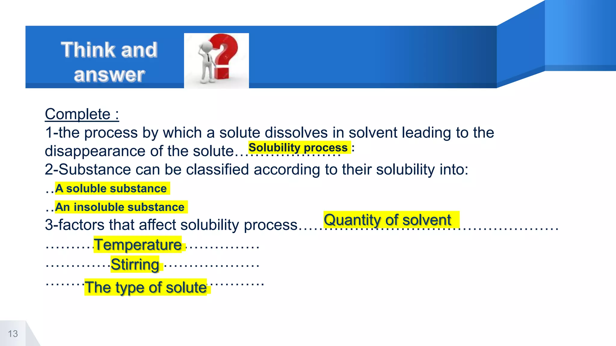 13
Complete :
1-the process by which a solute dissolves in solvent leading to the
disappearance of the solute…………………
2-Substance can be classified according to their solubility into:
………………….
………………....
3-factors that affect solubility process……………………………………………
……………………………………
……………………………………
…………………………………….
Solubility process :
A soluble substance
An insoluble substance
Quantity of solvent
Temperature
Stirring
The type of solute
 
