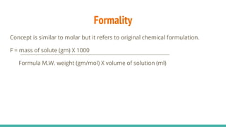 Formality
Concept is similar to molar but it refers to original chemical formulation.
F = mass of solute (gm) X 1000
Formula M.W. weight (gm/mol) X volume of solution (ml)
 