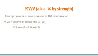 %V/V (a.k.a. % by strength)
Concept: Volume of solute present in 100 ml of solution
% v/v = volume of solute (ml) X 100
Volume of solution (ml)
 