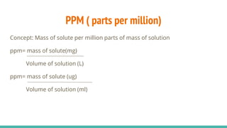 PPM ( parts per million)
Concept: Mass of solute per million parts of mass of solution
ppm= mass of solute(mg)
Volume of solution (L)
ppm= mass of solute (ug)
Volume of solution (ml)
 