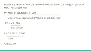 How many grams of MgCl2 is required to make 500ml 0.5 M MgCl2? [ M.W. of
MgCl2 =95.21 gm/mol]
M= Mass of solute(gm) X 1000
M.W. of solute (gm/mol) X Volume of solution (ml)
0.5 = x X 1000
95.21 X 500
X = 0.5 X95.21 X 500
1000
=23.802 gm
 
