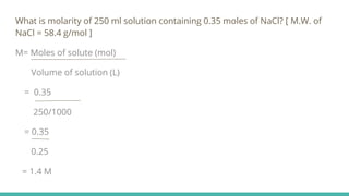 What is molarity of 250 ml solution containing 0.35 moles of NaCl? [ M.W. of
NaCl = 58.4 g/mol ]
M= Moles of solute (mol)
Volume of solution (L)
= 0.35
250/1000
= 0.35
0.25
= 1.4 M
 