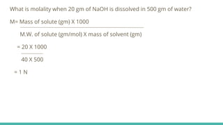 What is molality when 20 gm of NaOH is dissolved in 500 gm of water?
M= Mass of solute (gm) X 1000
M.W. of solute (gm/mol) X mass of solvent (gm)
= 20 X 1000
40 X 500
= 1 N
 