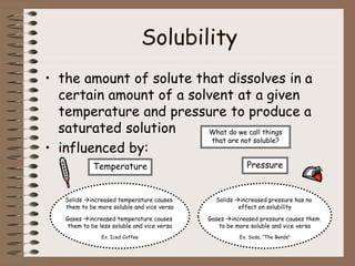 Solubility
• the amount of solute that dissolves in a
certain amount of a solvent at a given
temperature and pressure to produce a
saturated solution
• influenced by:
Temperature Pressure
Solids increased temperature causes
them to be more soluble and vice versa
Gases increased temperature causes
them to be less soluble and vice versa
Ex. Iced Coffee
Solids increased pressure has no
effect on solubility
Gases increased pressure causes them
to be more soluble and vice versa
Ex. Soda, “The Bends”
What do we call things
that are not soluble?
 