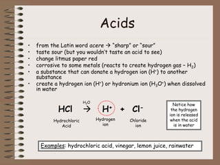 Acids
• from the Latin word acere  “sharp” or “sour”
• taste sour (but you wouldn’t taste an acid to see)
• change litmus paper red
• corrosive to some metals (reacts to create hydrogen gas – H2)
• a substance that can donate a hydrogen ion (H+) to another
substance
• create a hydrogen ion (H+) or hydronium ion (H3O+) when dissolved
in water
HCl  H+ + Cl-
Hydrochloric
Acid
Hydrogen
ion
Chloride
ion
Examples: hydrochloric acid, vinegar, lemon juice, rainwater
H2O
Notice how
the hydrogen
ion is released
when the acid
is in water
 