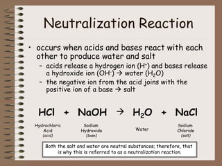 Neutralization Reaction
• occurs when acids and bases react with each
other to produce water and salt
– acids release a hydrogen ion (H+) and bases release
a hydroxide ion (OH-)  water (H2O)
– the negative ion from the acid joins with the
positive ion of a base  salt
HCl + NaOH  H2O + NaCl
Hydrochloric
Acid
(acid)
Sodium
Hydroxide
(base)
Water
Sodium
Chloride
(salt)
Both the salt and water are neutral substances; therefore, that
is why this is referred to as a neutralization reaction.
 