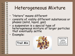 Heterogeneous Mixture
• “Hetero” means different
• consists of visibly different substances or
phases (solid, liquid, gas)
• a suspension is a special type of
heterogeneous mixture of larger particles
that eventually settle
• Example:
Trail Mix
Notice the
visibly
different
substances
 