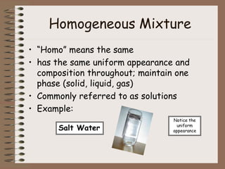 Homogeneous Mixture
• “Homo” means the same
• has the same uniform appearance and
composition throughout; maintain one
phase (solid, liquid, gas)
• Commonly referred to as solutions
• Example:
Salt Water
Notice the
uniform
appearance
 