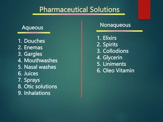 Pharmaceutical Solutions
Aqueous
1. Douches
2. Enemas
3. Gargles
4. Mouthwashes
5. Nasal washes
6. Juices
7. Sprays
8. Otic solutions
9. Inhalations
Nonaqueous
1. Elixirs
2. Spirits
3. Collodions
4. Glycerin
5. Liniments
6. Oleo Vitamin
 