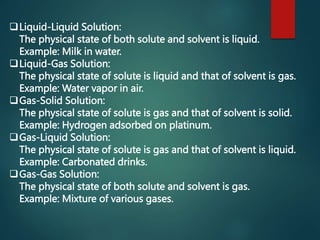 Liquid-Liquid Solution:
The physical state of both solute and solvent is liquid.
Example: Milk in water.
Liquid-Gas Solution:
The physical state of solute is liquid and that of solvent is gas.
Example: Water vapor in air.
Gas-Solid Solution:
The physical state of solute is gas and that of solvent is solid.
Example: Hydrogen adsorbed on platinum.
Gas-Liquid Solution:
The physical state of solute is gas and that of solvent is liquid.
Example: Carbonated drinks.
Gas-Gas Solution:
The physical state of both solute and solvent is gas.
Example: Mixture of various gases.
 